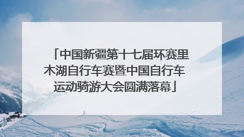 中国新疆第十七届环赛里木湖自行车赛暨中国自行车运动骑游大会圆满落幕