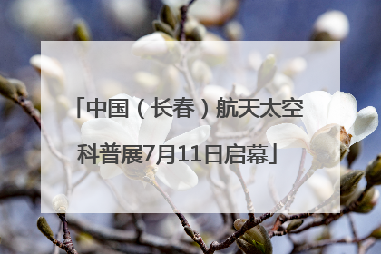 中国（长春）航天太空科普展7月11日启幕