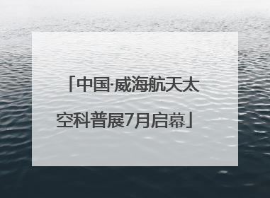 中国·威海航天太空科普展7月启幕
