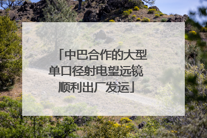中巴合作的大型单口径射电望远镜顺利出厂发运