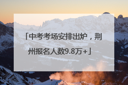 中考考场安排出炉，荆州报名人数9.8万+