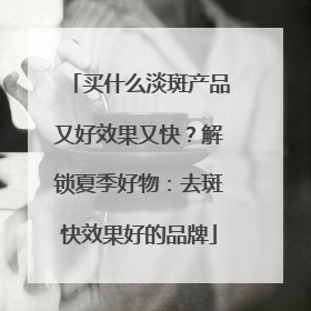 买什么淡斑产品又好效果又快？解锁夏季好物：去斑快效果好的品牌