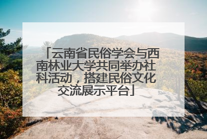 云南省民俗学会与西南林业大学共同举办社科活动，搭建民俗文化交流展示平台
