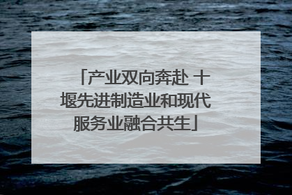 产业双向奔赴 十堰先进制造业和现代服务业融合共生