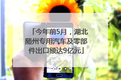 今年前5月，湖北随州专用汽车及零部件出口额达9亿元