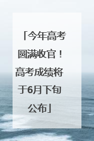 今年高考圆满收官！高考成绩将于6月下旬公布