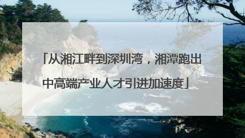 从湘江畔到深圳湾，湘潭跑出中高端产业人才引进加速度