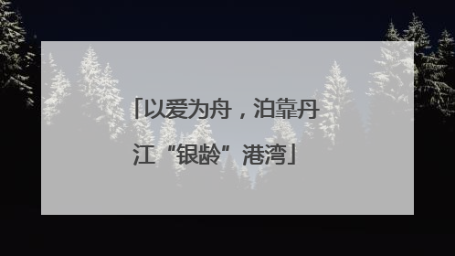 以爱为舟，泊靠丹江“银龄”港湾