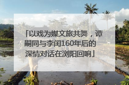 以戏为媒文旅共舞，谭嗣同与李闰160年后的深情对话在浏阳回响