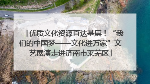 优质文化资源直达基层！“我们的中国梦——文化进万家”文艺展演走进济南市莱芜区