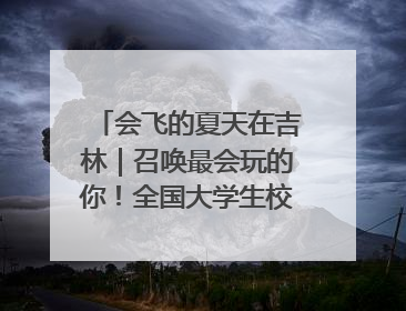 会飞的夏天在吉林｜召唤最会玩的你！全国大学生校园达人吉林探线活动招募中