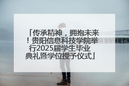 传承精神，拥抱未来！贵阳信息科技学院举行2025届学生毕业典礼暨学位授予仪式
