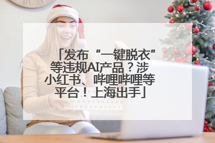 发布“一键脱衣”等违规AI产品？涉小红书、哔哩哔哩等平台！上海出手