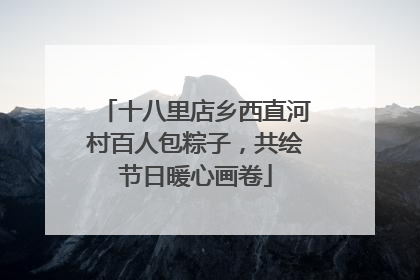 十八里店乡西直河村百人包粽子，共绘节日暖心画卷
