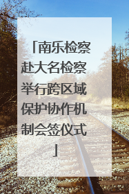 南乐检察赴大名检察举行跨区域保护协作机制会签仪式