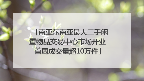 南亚东南亚最大二手闲置物品交易中心市场开业首周成交量超10万件