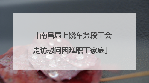 南昌局上饶车务段工会走访慰问困难职工家庭