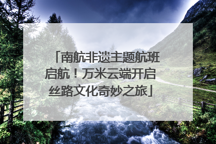 南航非遗主题航班启航！万米云端开启丝路文化奇妙之旅
