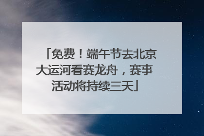 免费！端午节去北京大运河看赛龙舟，赛事活动将持续三天