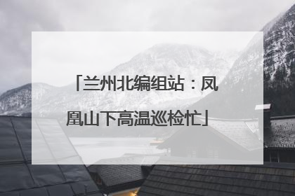 兰州北编组站：凤凰山下高温巡检忙