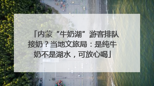 内蒙“牛奶湖”游客排队接奶？当地文旅局：是纯牛奶不是湖水，可放心喝