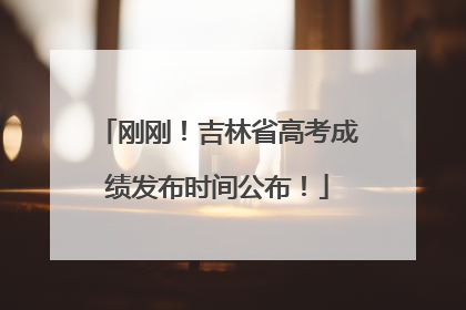 刚刚！吉林省高考成绩发布时间公布！