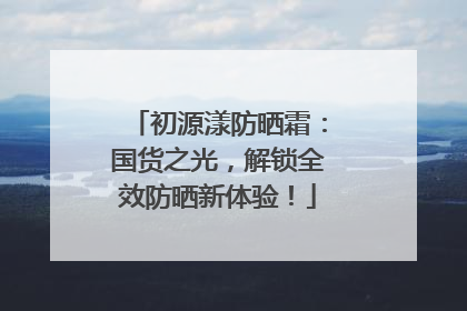 初源漾防晒霜：国货之光，解锁全效防晒新体验！