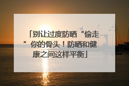 别让过度防晒“偷走”你的骨头！防晒和健康之间这样平衡