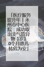 医疗服务提升年丨永州市中心医院：成功取出支气管异物 1岁10个月患儿转危为安