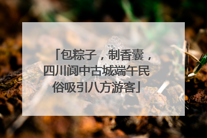 包粽子，制香囊，四川阆中古城端午民俗吸引八方游客