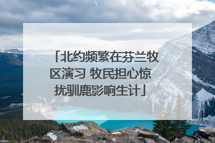 北约频繁在芬兰牧区演习 牧民担心惊扰驯鹿影响生计