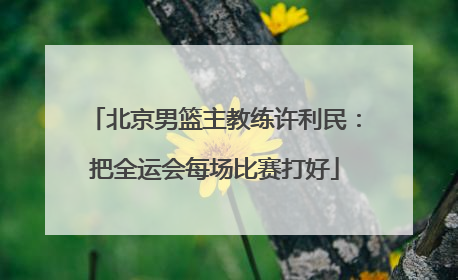 北京男篮主教练许利民：把全运会每场比赛打好