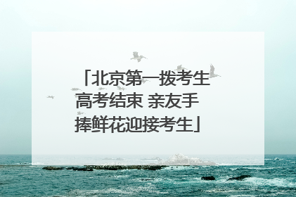 北京第一拨考生高考结束 亲友手捧鲜花迎接考生