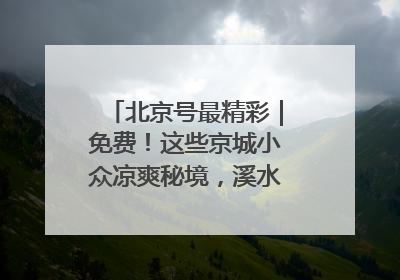 北京号最精彩｜免费！这些京城小众凉爽秘境，溪水清透美如画