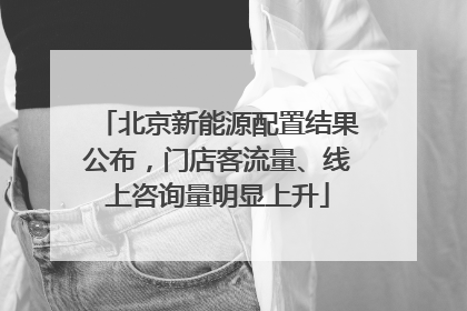 北京新能源配置结果公布，门店客流量、线上咨询量明显上升