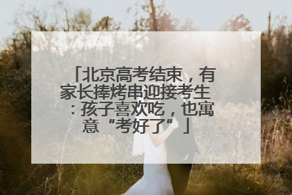 北京高考结束，有家长捧烤串迎接考生：孩子喜欢吃，也寓意“考好了”