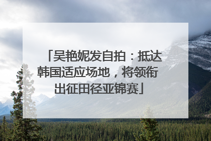 吴艳妮发自拍：抵达韩国适应场地，将领衔出征田径亚锦赛