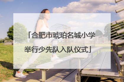 合肥市琥珀名城小学举行少先队入队仪式