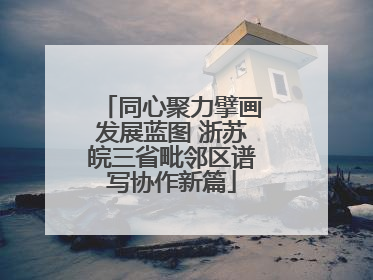 同心聚力擘画发展蓝图 浙苏皖三省毗邻区谱写协作新篇