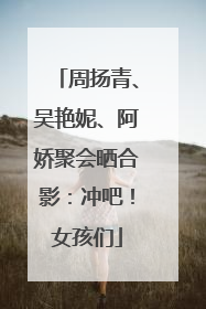周扬青、吴艳妮、阿娇聚会晒合影：冲吧！女孩们