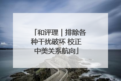 和评理｜排除各种干扰破坏 校正中美关系航向