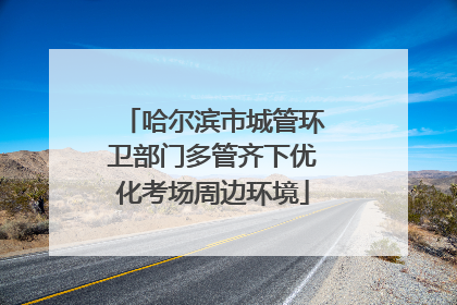 哈尔滨市城管环卫部门多管齐下优化考场周边环境