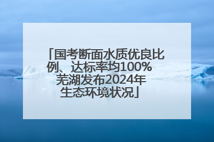 国考断面水质优良比例、达标率均100% 芜湖发布2024年生态环境状况