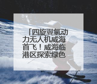 四旋翼氢动力无人机威海首飞！威海临港区探索绿色“氢路”，助推低空经济向长续航、大载重“进化”