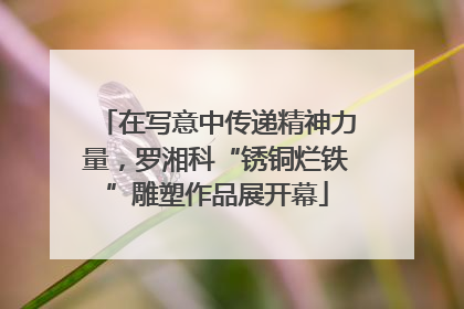 在写意中传递精神力量，罗湘科“锈铜烂铁”雕塑作品展开幕