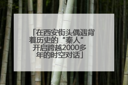 在西安街头偶遇背着历史的“秦人” 开启跨越2000多年的时空对话