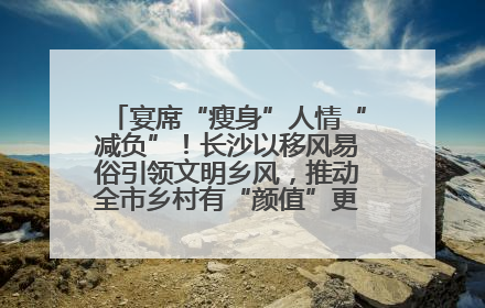 宴席“瘦身”人情“减负”！长沙以移风易俗引领文明乡风，推动全市乡村有“颜值”更显“气质”