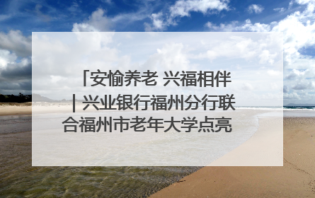 安愉养老 兴福相伴｜兴业银行福州分行联合福州市老年大学点亮安愉文化生活