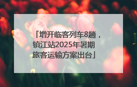 增开临客列车8趟，镇江站2025年暑期旅客运输方案出台