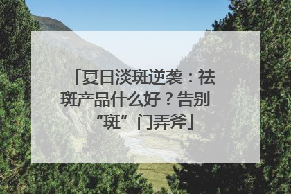 夏日淡斑逆袭：祛斑产品什么好？告别“斑”门弄斧